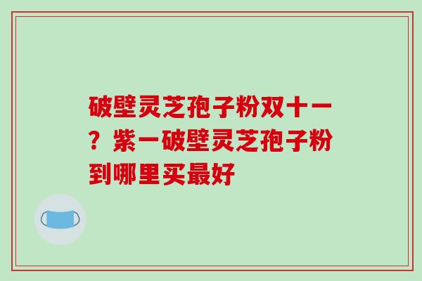 破壁灵芝孢子粉双十一？紫一破壁灵芝孢子粉到哪里买最好