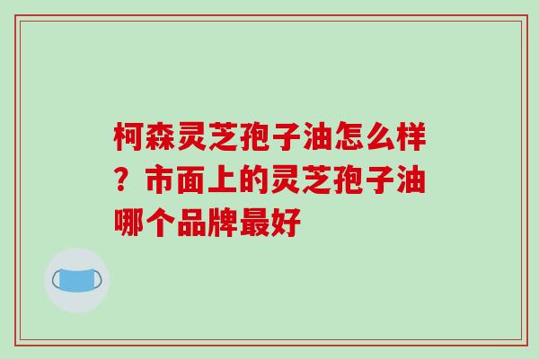 柯森灵芝孢子油怎么样？市面上的灵芝孢子油哪个品牌最好