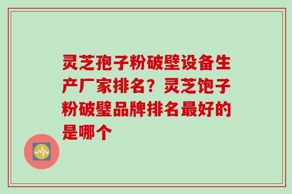 灵芝孢子粉破壁设备生产厂家排名？灵芝饱子粉破璧品牌排名最好的是哪个
