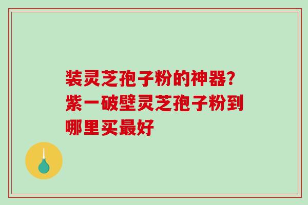 装灵芝孢子粉的神器？紫一破壁灵芝孢子粉到哪里买最好