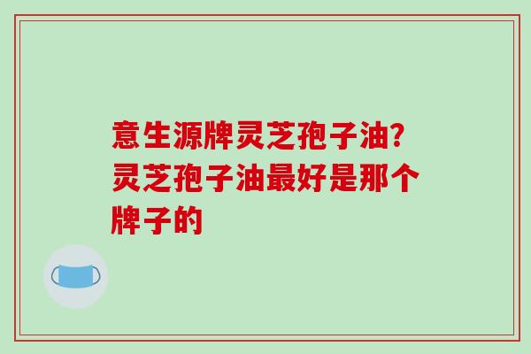 意生源牌灵芝孢子油？灵芝孢子油最好是那个牌子的