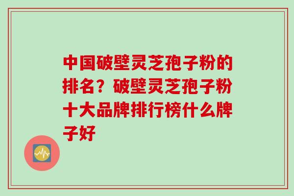 中国破壁灵芝孢子粉的排名？破壁灵芝孢子粉十大品牌排行榜什么牌子好