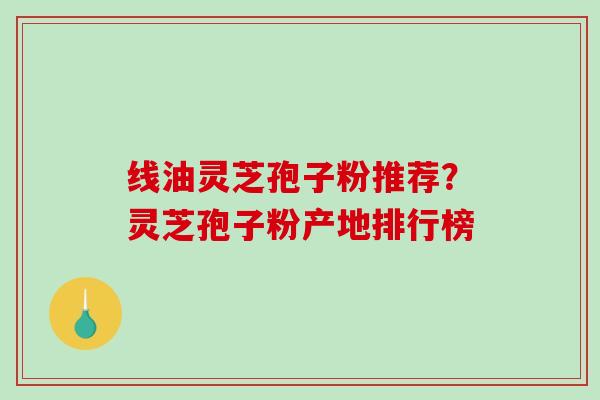 线油灵芝孢子粉推荐？灵芝孢子粉产地排行榜