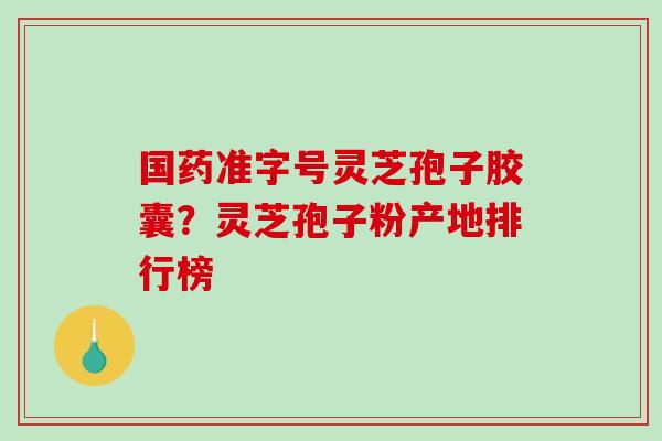 国药准字号灵芝孢子胶囊？灵芝孢子粉产地排行榜
