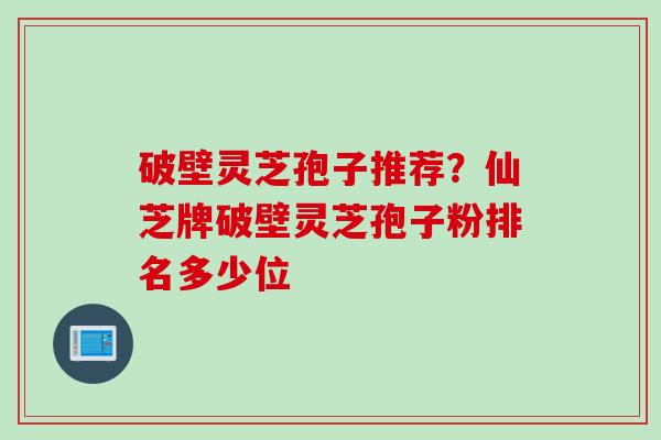破壁灵芝孢子推荐？仙芝牌破壁灵芝孢子粉排名多少位