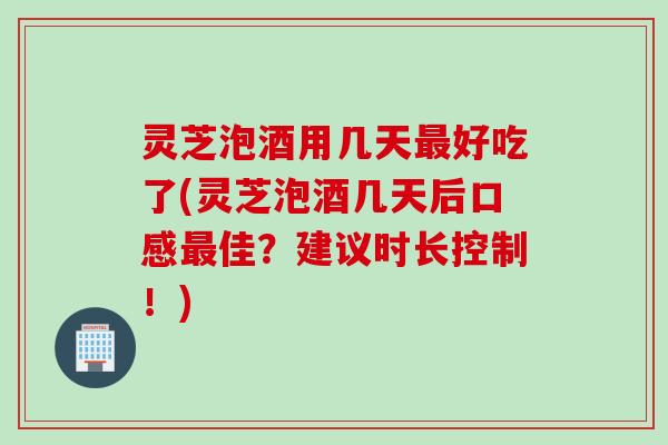 灵芝泡酒用几天好吃了(灵芝泡酒几天后口感佳？建议时长控制！)