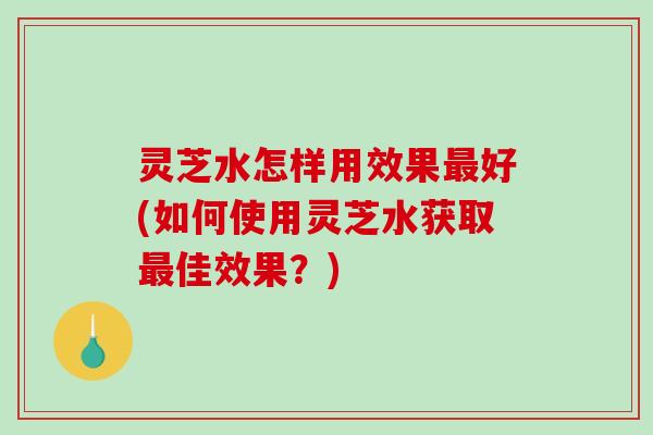 灵芝水怎样用效果好(如何使用灵芝水获取佳效果？)