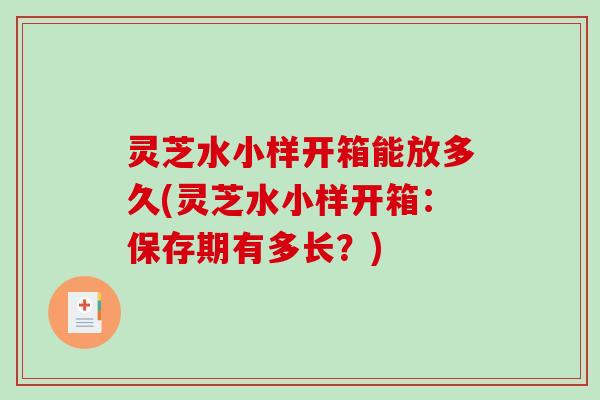 灵芝水小样开箱能放多久(灵芝水小样开箱：保存期有多长？)