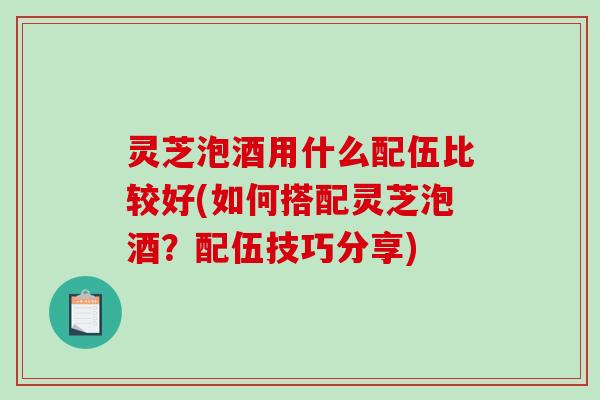 灵芝泡酒用什么配伍比较好(如何搭配灵芝泡酒？配伍技巧分享)