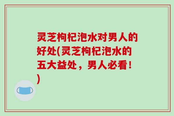 灵芝枸杞泡水对男人的好处(灵芝枸杞泡水的五大益处，男人必看！)