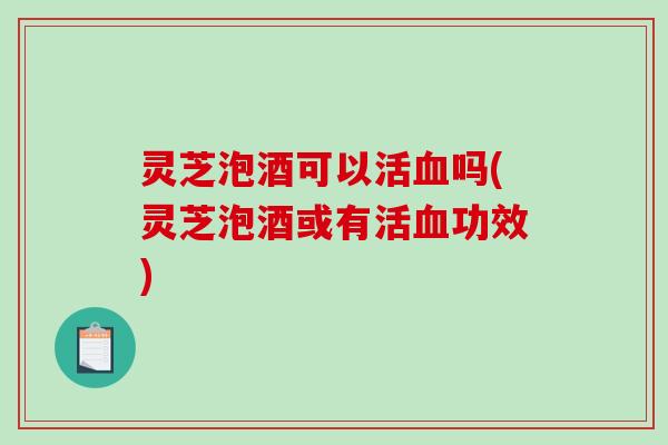 灵芝泡酒可以活吗(灵芝泡酒或有活功效)