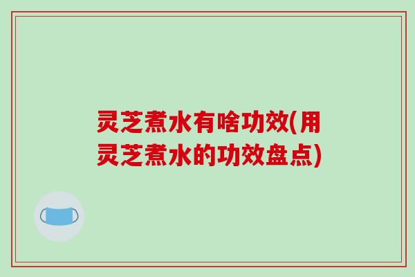 灵芝煮水有啥功效(用灵芝煮水的功效盘点)
