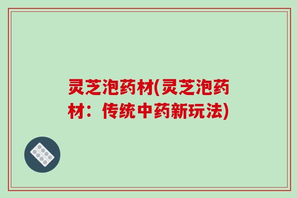 灵芝泡药材(灵芝泡药材：传统新玩法)