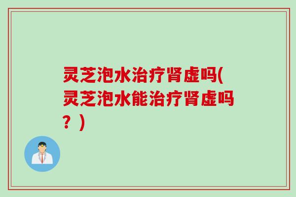 灵芝泡水虚吗(灵芝泡水能虚吗？)