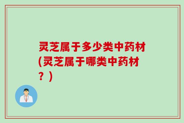 灵芝属于多少类中药材(灵芝属于哪类中药材？)