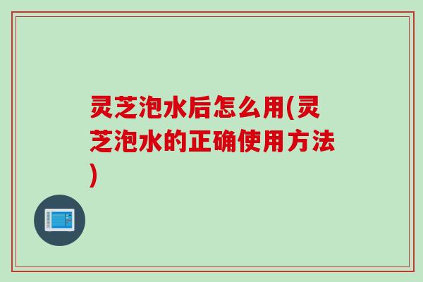 灵芝泡水后怎么用(灵芝泡水的正确使用方法)