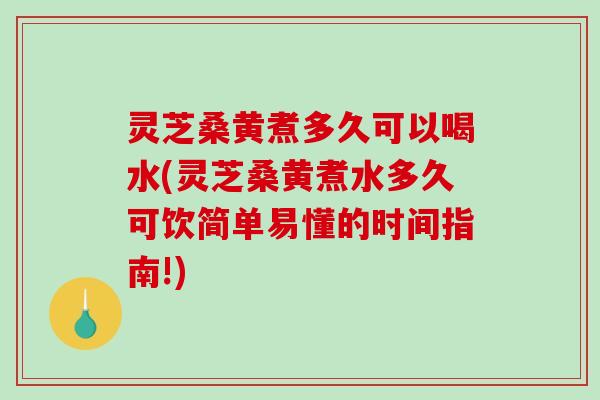 灵芝桑黄煮多久可以喝水(灵芝桑黄煮水多久可饮简单易懂的时间指南!)