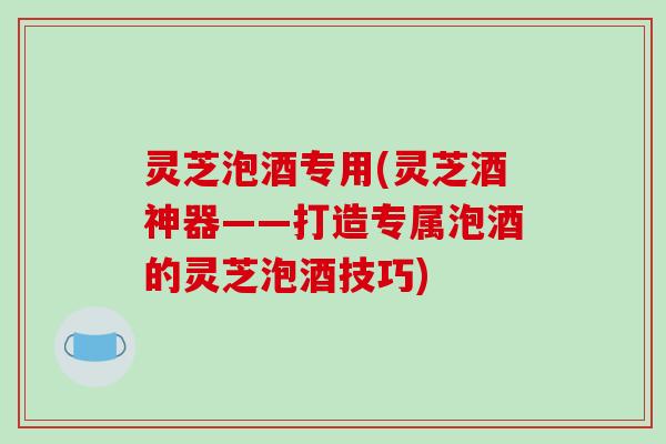 灵芝泡酒专用(灵芝酒神器——打造专属泡酒的灵芝泡酒技巧)
