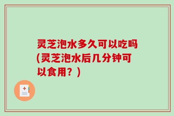 灵芝泡水多久可以吃吗(灵芝泡水后几分钟可以食用？)