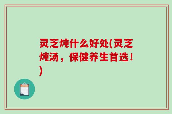 灵芝炖什么好处(灵芝炖汤，保健养生首选！)