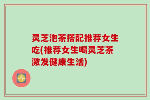 灵芝泡茶搭配推荐女生吃(推荐女生喝灵芝茶激发健康生活)
