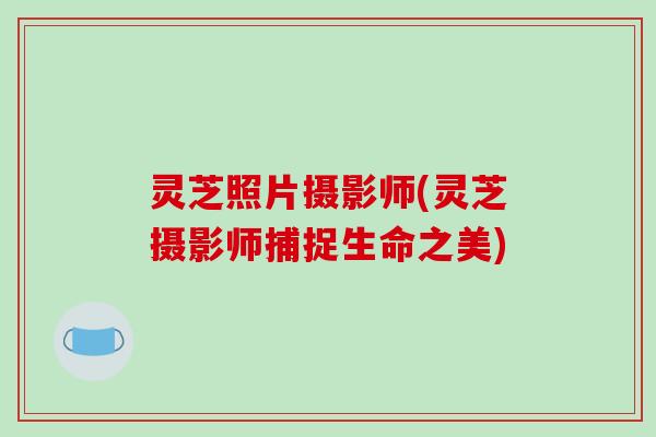 灵芝照片摄影师(灵芝摄影师捕捉生命之美)