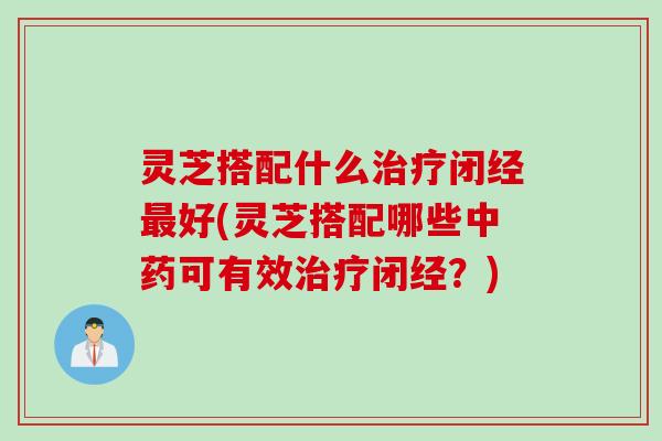 灵芝搭配什么闭经好(灵芝搭配哪些可有效闭经？)