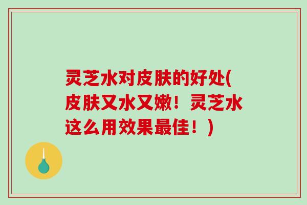 灵芝水对的好处(又水又嫩！灵芝水这么用效果佳！)