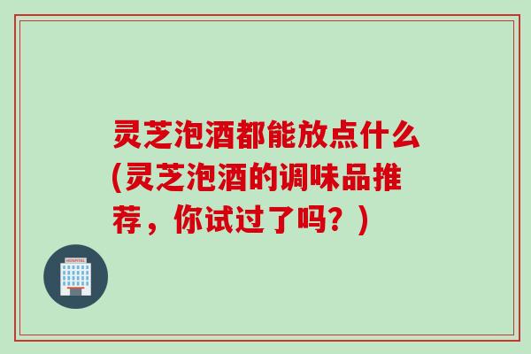 灵芝泡酒都能放点什么(灵芝泡酒的调味品推荐，你试过了吗？)