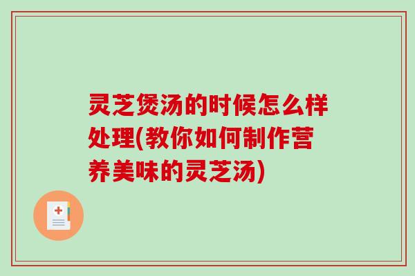 灵芝煲汤的时候怎么样处理(教你如何制作营养美味的灵芝汤)