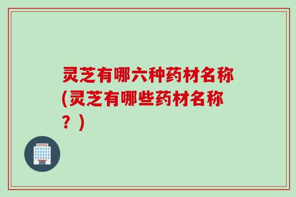 灵芝有哪六种药材名称(灵芝有哪些药材名称？)
