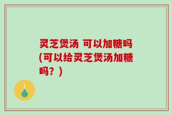灵芝煲汤 可以加糖吗(可以给灵芝煲汤加糖吗？)
