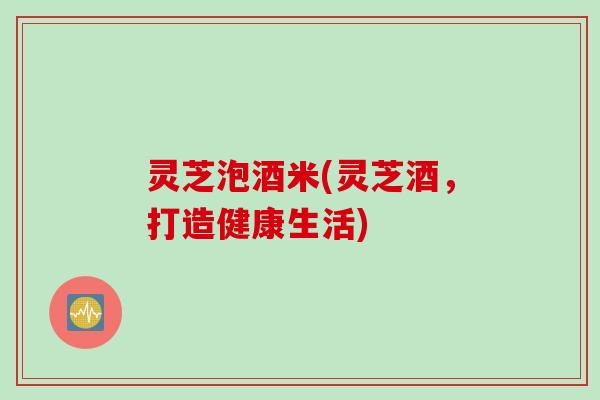 灵芝泡酒米(灵芝酒，打造健康生活)