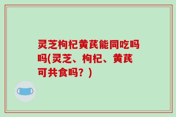 灵芝枸杞黄芪能同吃吗吗(灵芝、枸杞、黄芪可共食吗？)