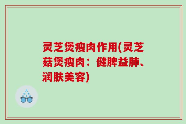 灵芝煲瘦肉作用(灵芝菇煲瘦肉：健脾益、润肤美容)