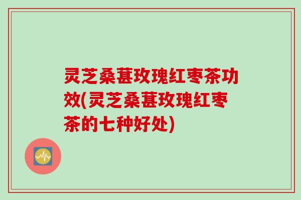 灵芝桑葚玫瑰红枣茶功效(灵芝桑葚玫瑰红枣茶的七种好处)