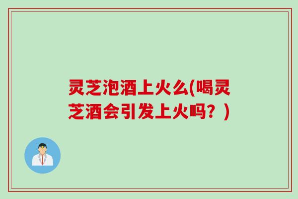 灵芝泡酒上火么(喝灵芝酒会引发上火吗？)