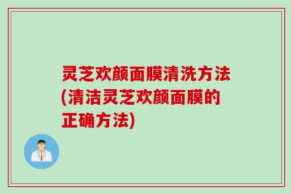 灵芝欢颜面膜清洗方法(清洁灵芝欢颜面膜的正确方法)