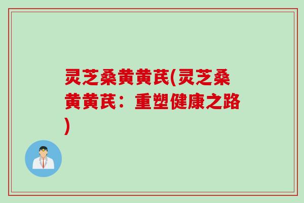 灵芝桑黄黄芪(灵芝桑黄黄芪：重塑健康之路)