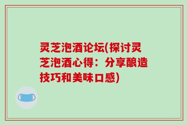 灵芝泡酒论坛(探讨灵芝泡酒心得：分享酿造技巧和美味口感)