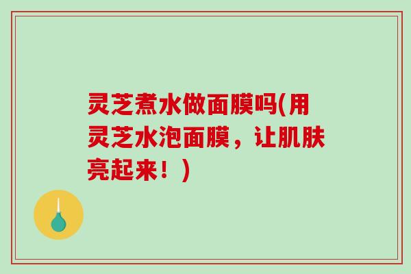 灵芝煮水做面膜吗(用灵芝水泡面膜，让亮起来！)