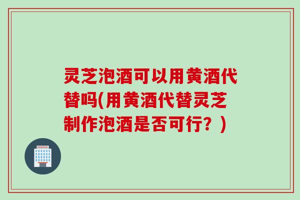 灵芝泡酒可以用黄酒代替吗(用黄酒代替灵芝制作泡酒是否可行？)