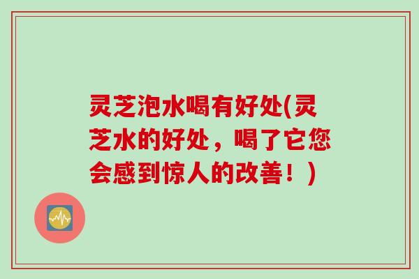 灵芝泡水喝有好处(灵芝水的好处，喝了它您会感到惊人的改善！)