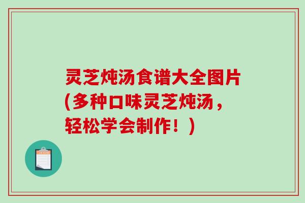 灵芝炖汤食谱大全图片(多种口味灵芝炖汤，轻松学会制作！)