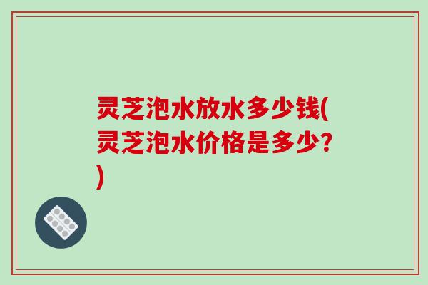 灵芝泡水放水多少钱(灵芝泡水价格是多少？)