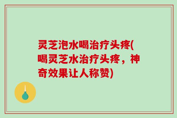 灵芝泡水喝头疼(喝灵芝水头疼，神奇效果让人称赞)
