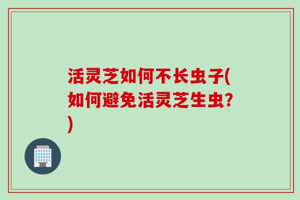 活灵芝如何不长虫子(如何避免活灵芝生虫？)