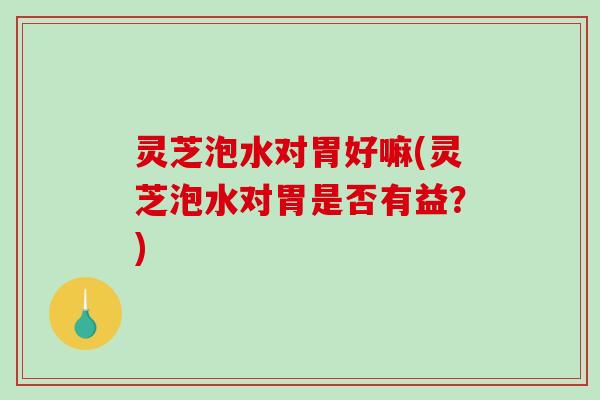 灵芝泡水对胃好嘛(灵芝泡水对胃是否有益？)