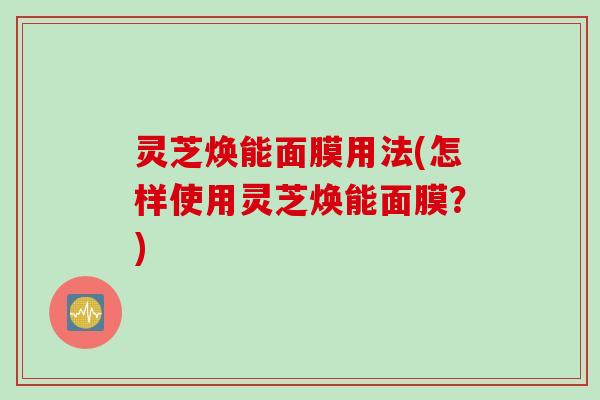 灵芝焕能面膜用法(怎样使用灵芝焕能面膜？)