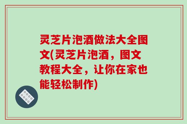 灵芝片泡酒做法大全图文(灵芝片泡酒，图文教程大全，让你在家也能轻松制作)